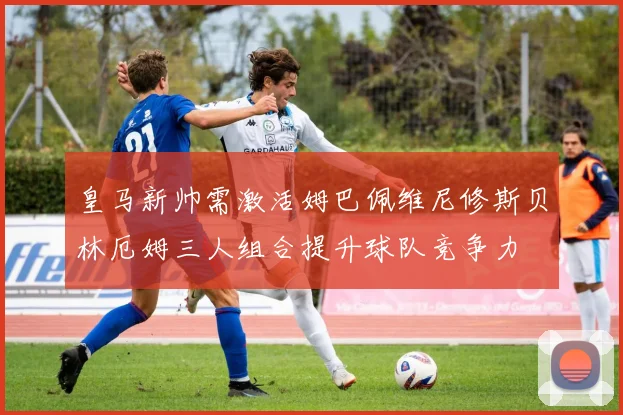 皇马新帅需激活姆巴佩维尼修斯贝林厄姆三人组合提升球队竞争力