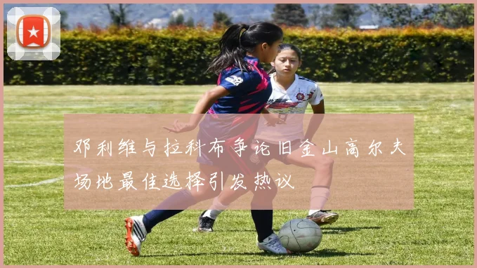 邓利维与拉科布争论旧金山高尔夫场地最佳选择引发热议