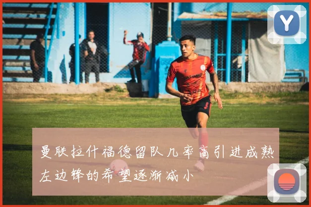 曼联拉什福德留队几率高引进成熟左边锋的希望逐渐减小
