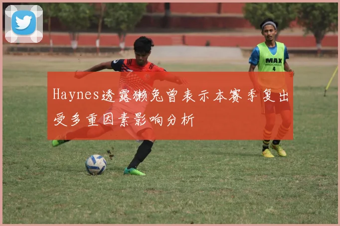 Haynes透露獭兔曾表示本赛季复出受多重因素影响分析