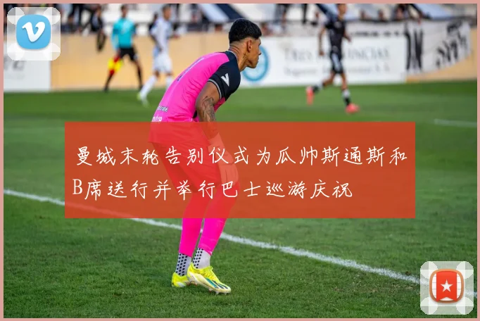 曼城末轮告别仪式为瓜帅斯通斯和B席送行并举行巴士巡游庆祝