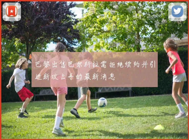 巴黎出售巴尔科拉需拒绝续约并引进新攻击手的最新消息
