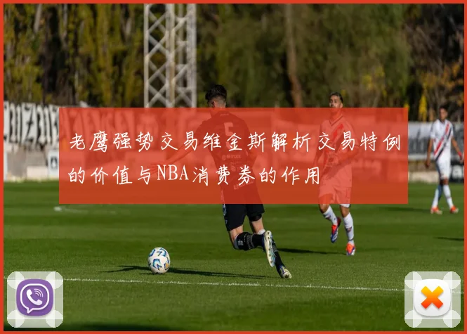 老鹰强势交易维金斯解析交易特例的价值与NBA消费券的作用
