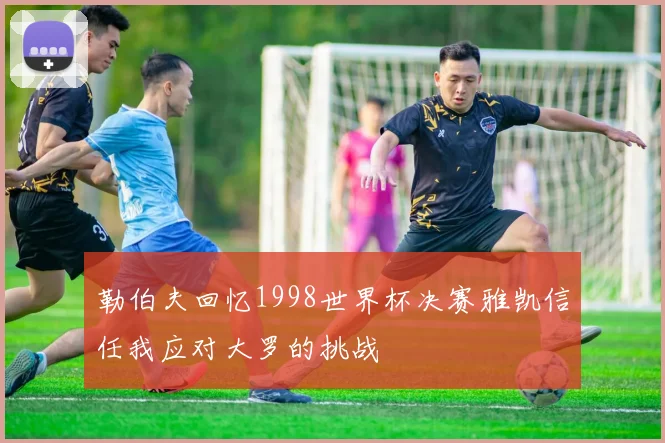 勒伯夫回忆1998世界杯决赛雅凯信任我应对大罗的挑战