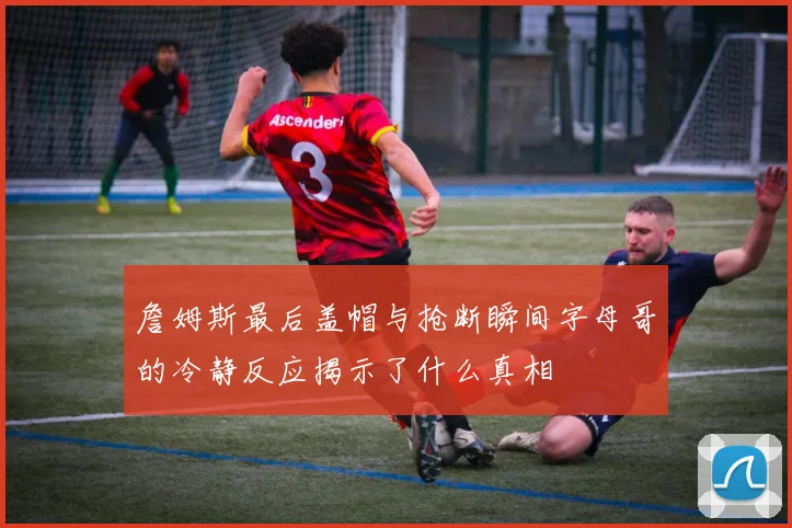 詹姆斯最后盖帽与抢断瞬间字母哥的冷静反应揭示了什么真相