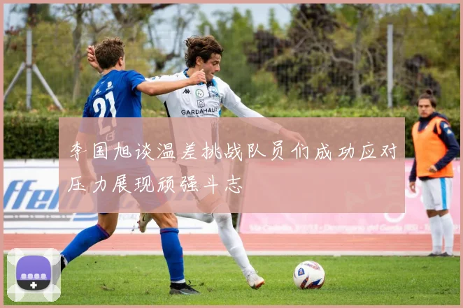 李国旭谈温差挑战队员们成功应对压力展现顽强斗志