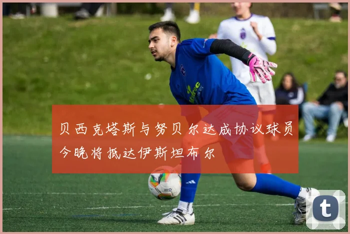 贝西克塔斯与努贝尔达成协议球员今晚将抵达伊斯坦布尔