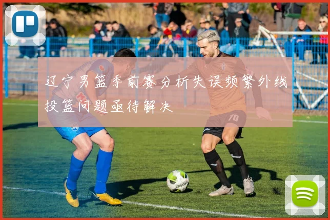 辽宁男篮季前赛分析失误频繁外线投篮问题亟待解决