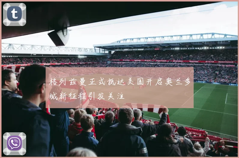 格列兹曼正式抵达美国开启奥兰多城新征程引发关注