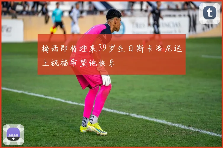 梅西即将迎来39岁生日斯卡洛尼送上祝福希望他快乐