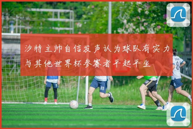 沙特主帅自信发声认为球队有实力与其他世界杯参赛者平起平坐