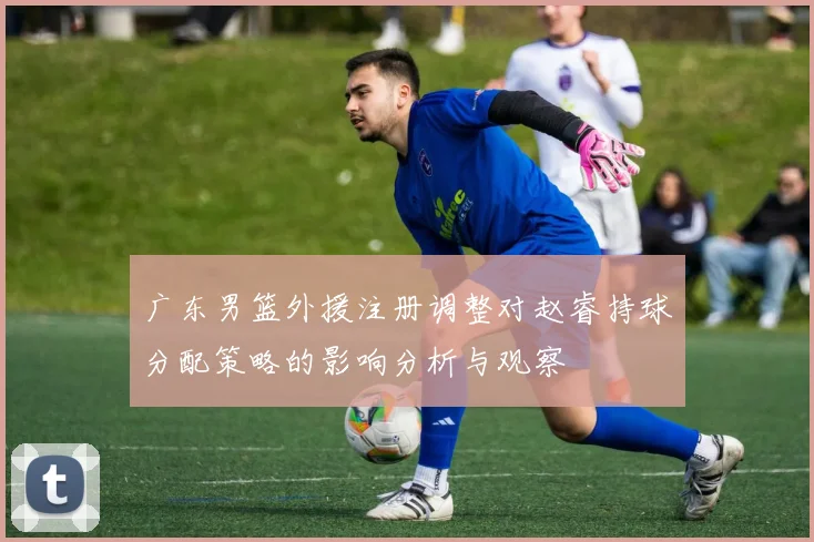 广东男篮外援注册调整对赵睿持球分配策略的影响分析与观察