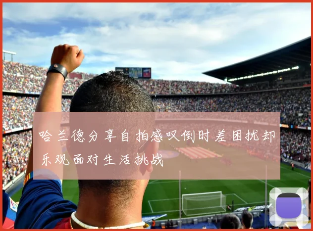 哈兰德分享自拍感叹倒时差困扰却乐观面对生活挑战
