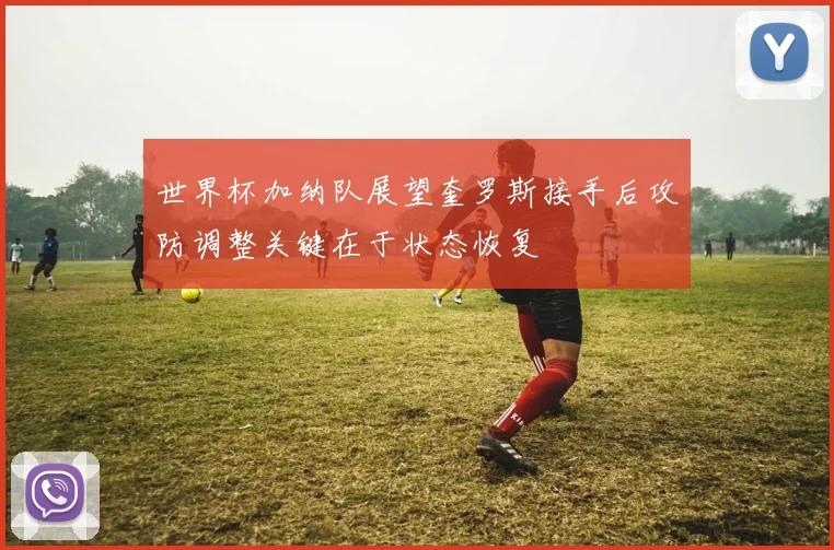 世界杯加纳队展望奎罗斯接手后攻防调整关键在于状态恢复