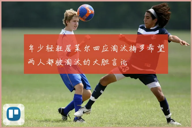 年少轻狂居莱尔回应淘汰梅罗希望两人都被淘汰的大胆言论
