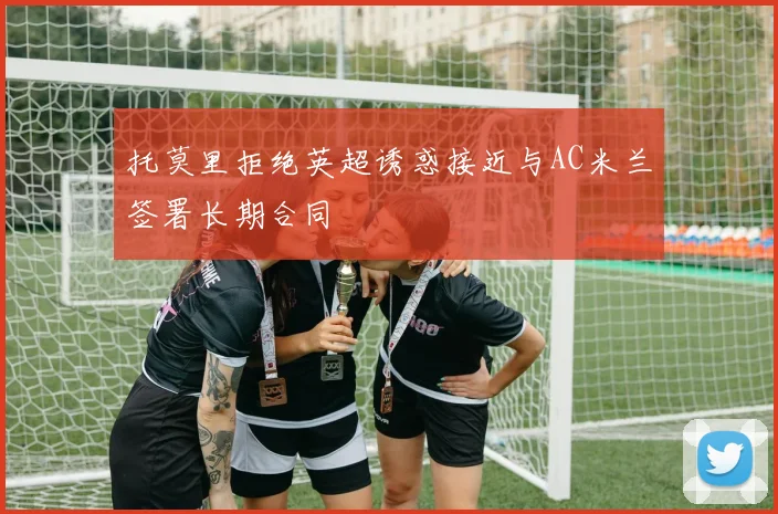 托莫里拒绝英超诱惑接近与AC米兰签署长期合同