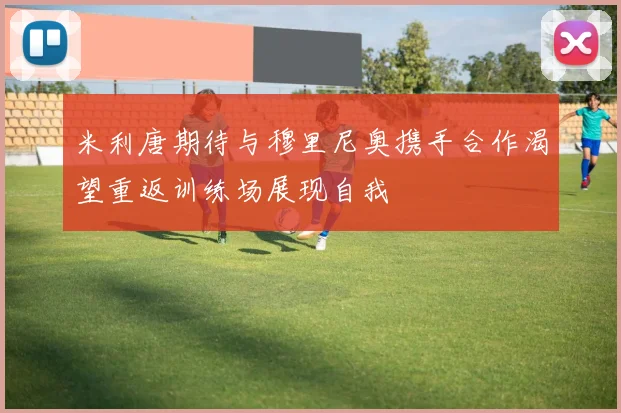 米利唐期待与穆里尼奥携手合作渴望重返训练场展现自我