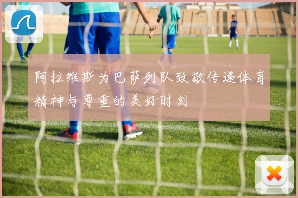 阿拉维斯为巴萨列队致敬传递体育精神与尊重的美好时刻