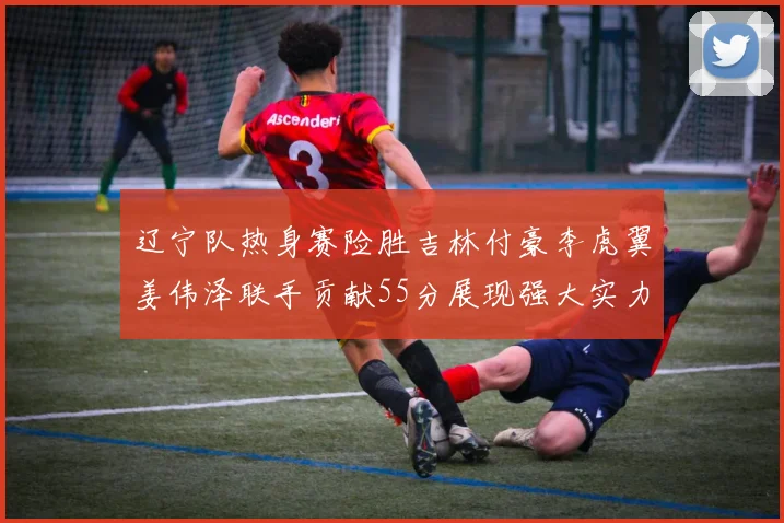辽宁队热身赛险胜吉林付豪李虎翼姜伟泽联手贡献55分展现强大实力