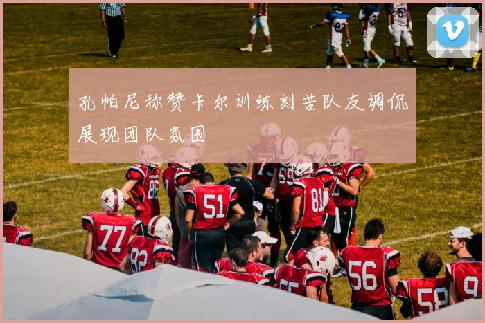 孔帕尼称赞卡尔训练刻苦队友调侃展现团队氛围