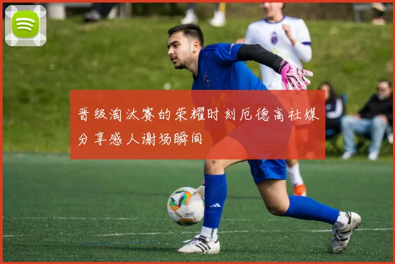 晋级淘汰赛的荣耀时刻厄德高社媒分享感人谢场瞬间