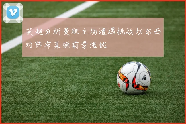 英超分析曼联主场遭遇挑战切尔西对阵布莱顿前景堪忧