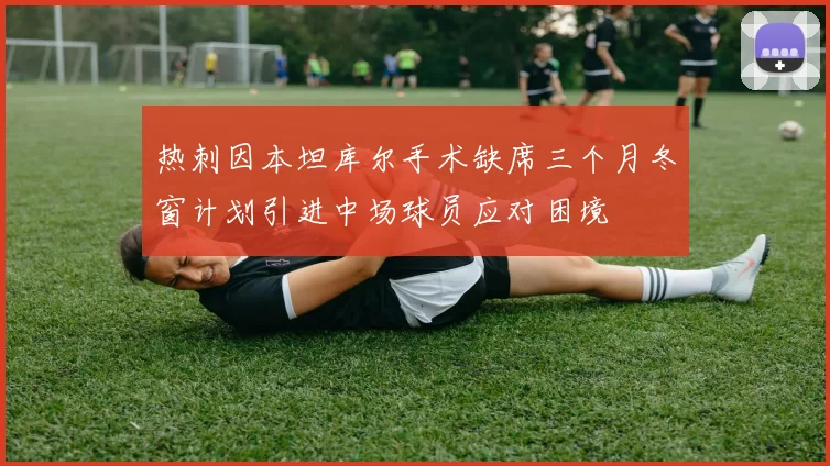 热刺因本坦库尔手术缺席三个月冬窗计划引进中场球员应对困境
