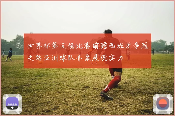 世界杯第五场比赛前瞻西班牙争冠之路亚洲球队齐聚展现实力