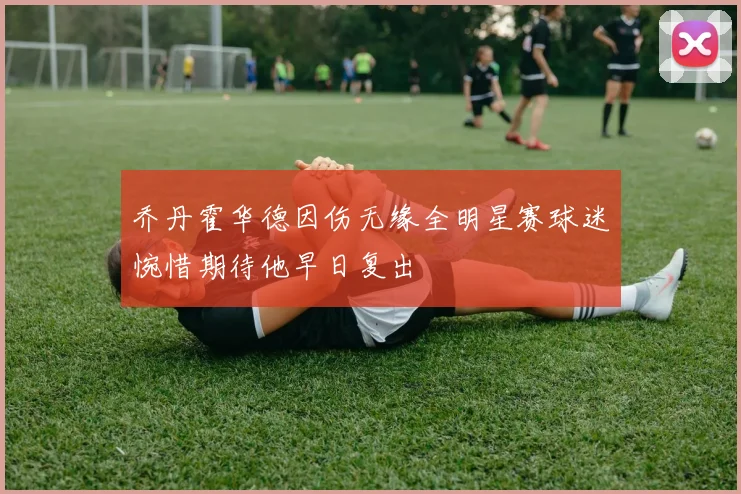 乔丹霍华德因伤无缘全明星赛球迷惋惜期待他早日复出