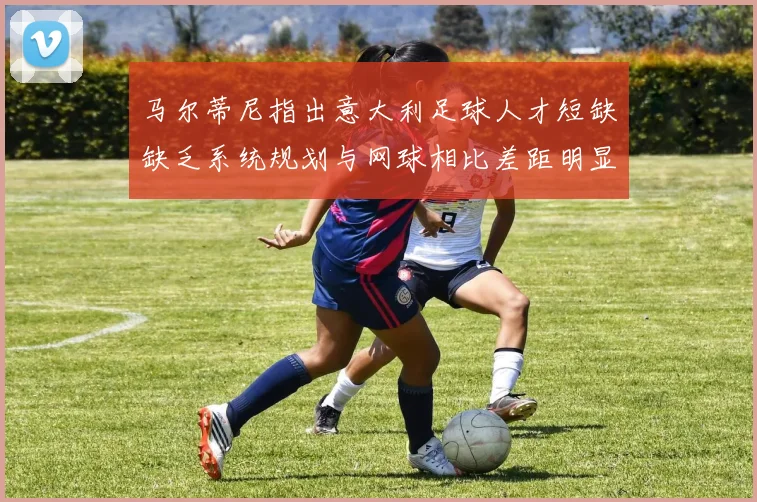 马尔蒂尼指出意大利足球人才短缺缺乏系统规划与网球相比差距明显